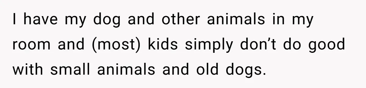 I have my dog and other animals in my room and (most) kids simply don’t do good with small animals and old dogs.