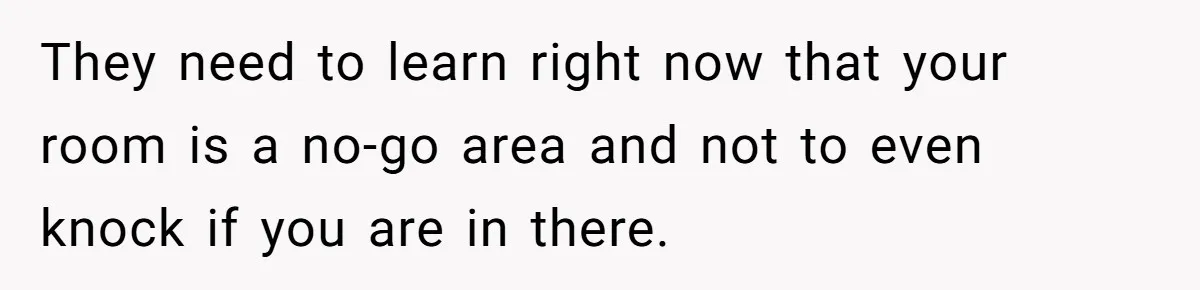They need to learn right now that your room is a no-go area and not to even knock if you are in there.