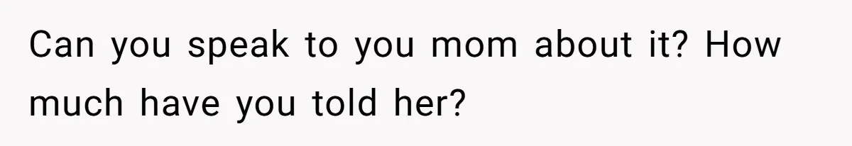 Can you speak to you mom about it? How much have you told her?