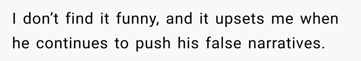 I don’t find it funny, and it upsets me when he continues to push his false narratives.