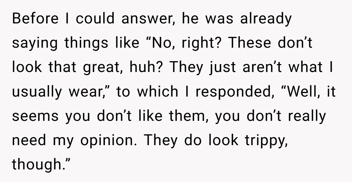 Before I could answer, he was already saying things like “No, right? These don’t look that great, huh? They just aren’t what I usually wear,” to which I responded, “Well,...