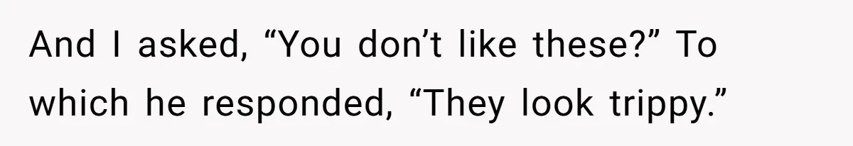 And I asked, “You don’t like these?” To which he responded, “They look trippy.”