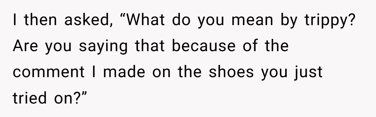 I then asked, “What do you mean by trippy? Are you saying that because of the comment I made on the shoes you just tried on?”