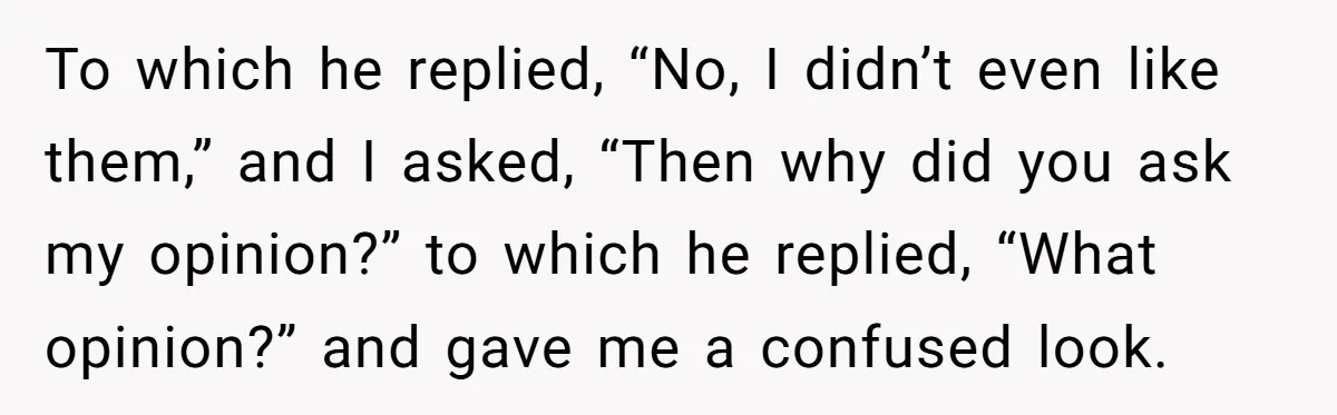 To which he replied, “No, I didn’t even like them,” and I asked, “Then why did you ask my opinion?” to which he replied, “What opinion?” and gave me a...