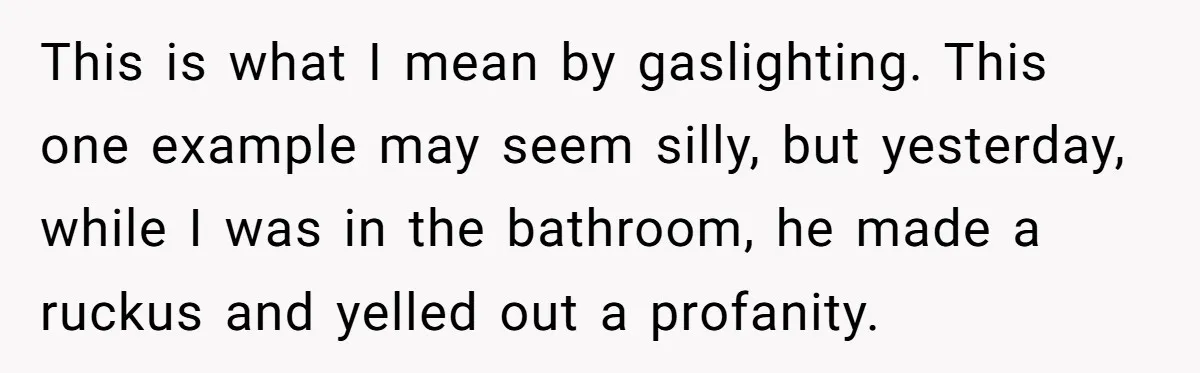 This is what I mean by gaslighting. This one example may seem silly, but yesterday, while I was in the bathroom, he made a ruckus and yelled out a profanity.