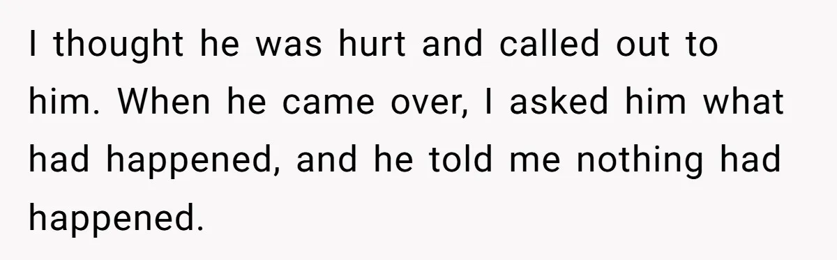 I thought he was hurt and called out to him. When he came over, I asked him what had happened, and he told me nothing had happened.