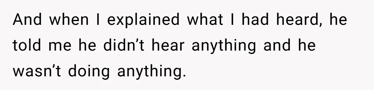 And when I explained what I had heard, he told me he didn’t hear anything and he wasn’t doing anything.
