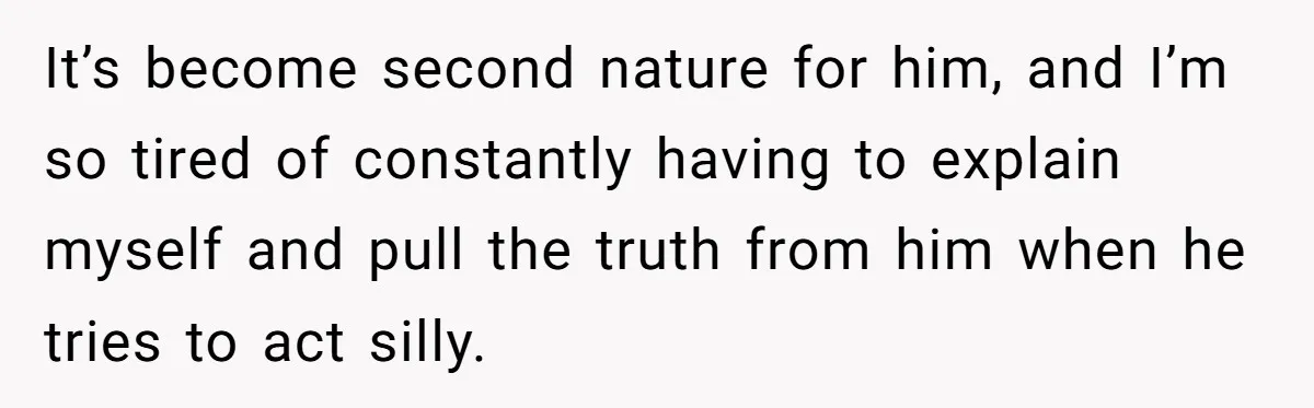 It’s become second nature for him, and I’m so tired of constantly having to explain myself and pull the truth from him when he tries to act silly.