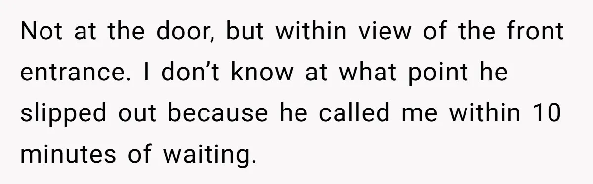 Not at the door, but within view of the front entrance. I don’t know at what point he slipped out because he called me within 10 minutes of waiting.