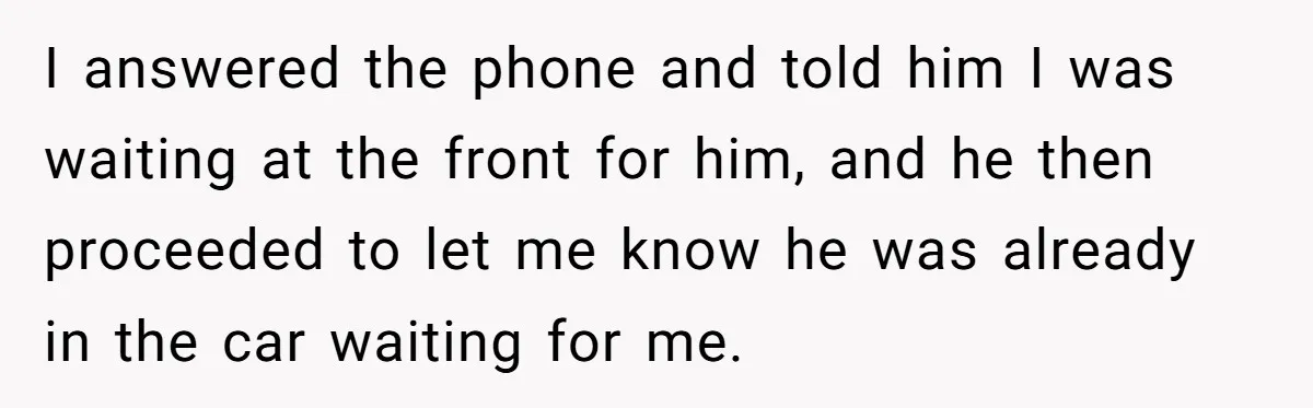 I answered the phone and told him I was waiting at the front for him, and he then proceeded to let me know he was already in the car waiting...