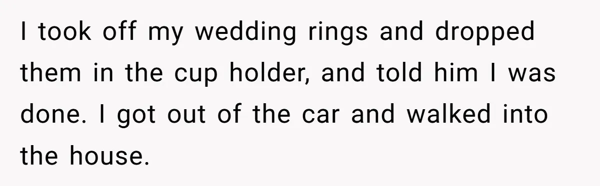 I took off my wedding rings and dropped them in the cup holder, and told him I was done. I got out of the car and walked into the house.
