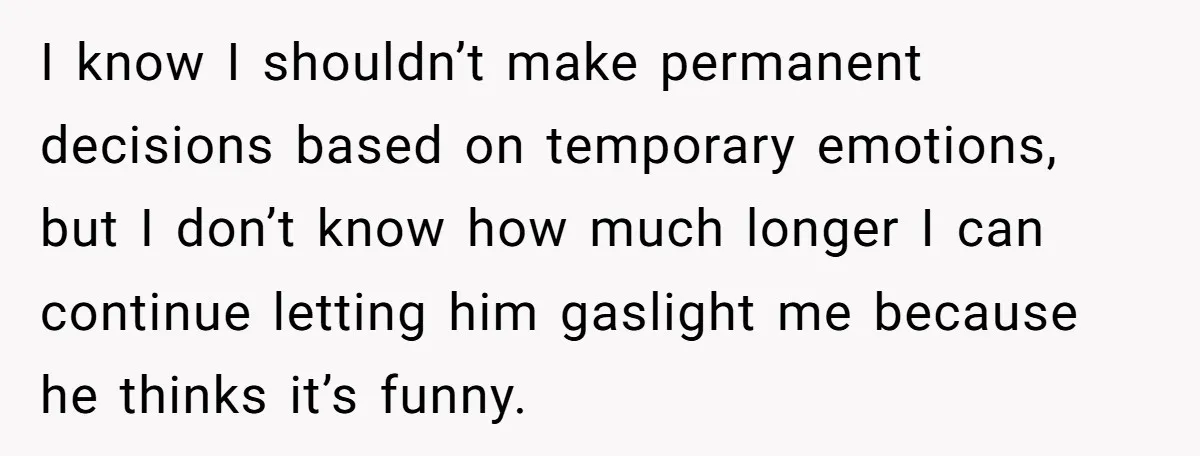 I know I shouldn’t make permanent decisions based on temporary emotions, but I don’t know how much longer I can continue letting him gaslight me because he thinks it’s funny.