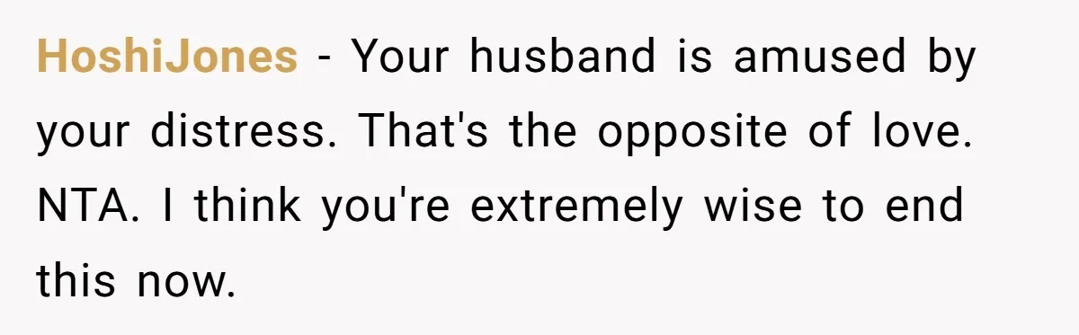 HoshiJones − Your husband is amused by your distress. That's the opposite of love. NTA. I think you're extremely wise to end this now.