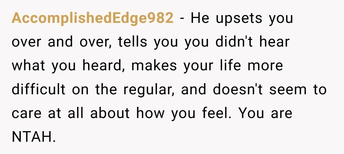 AccomplishedEdge982 − He upsets you over and over, tells you you didn't hear what you heard, makes your life more difficult on the regular, and doesn't seem to care at...