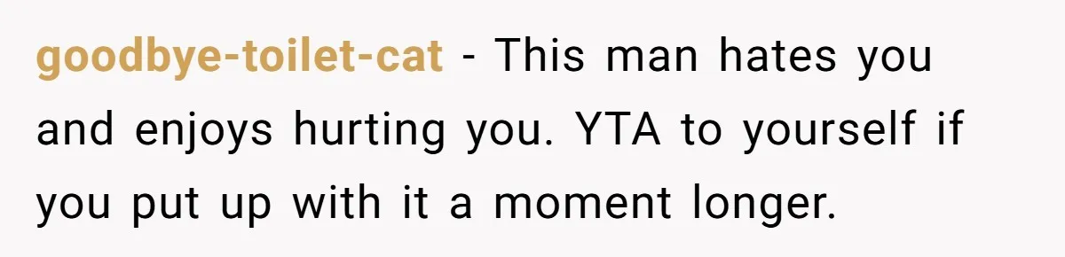 goodbye-toilet-cat − This man hates you and enjoys hurting you. YTA to yourself if you put up with it a moment longer.