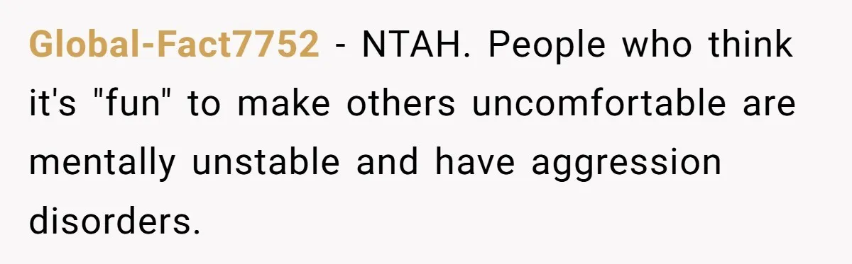 Global-Fact7752 − NTAH. People who think it's "fun" to make others uncomfortable are mentally unstable and have aggression disorders.