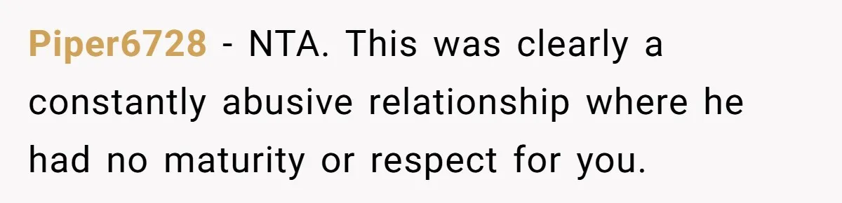 Piper6728 − NTA. This was clearly a constantly abusive relationship where he had no maturity or respect for you.