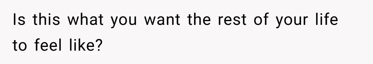 Is this what you want the rest of your life to feel like?