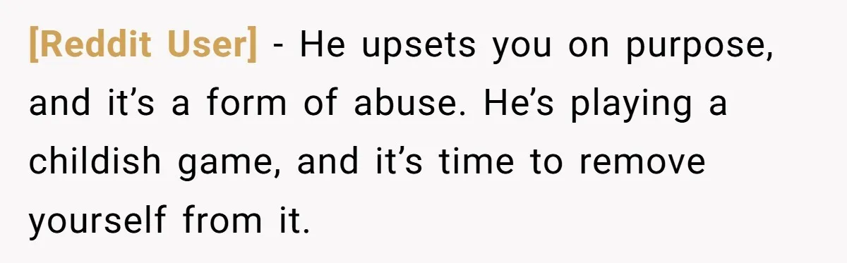 [Reddit User] − He upsets you on purpose, and it’s a form of abuse. He’s playing a childish game, and it’s time to remove yourself from it.