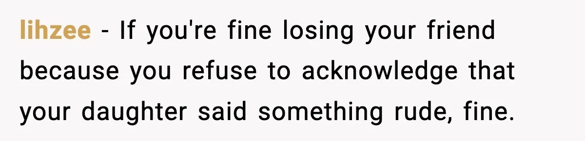 lihzee − If you're fine losing your friend because you refuse to acknowledge that your daughter said something rude, fine.