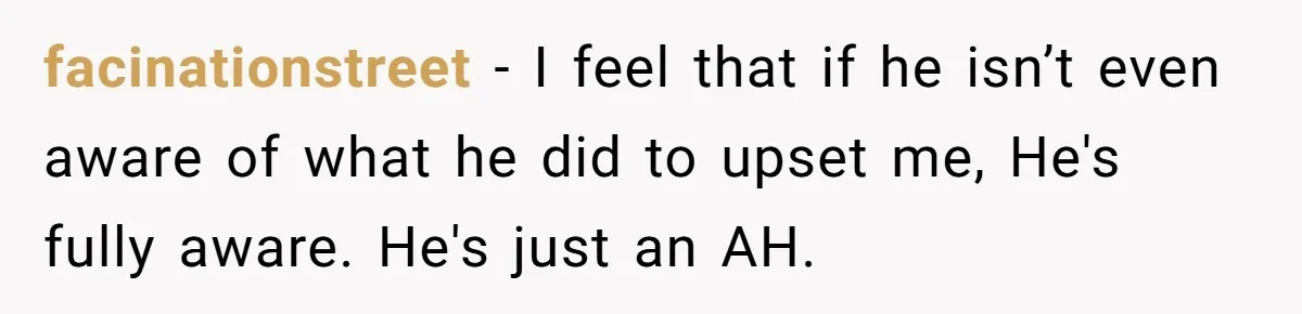 facinationstreet −  I feel that if he isn’t even aware of what he did to upset me, He's fully aware. He's just an AH.