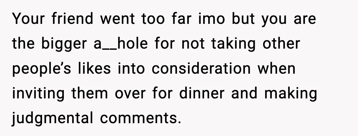 Your friend went too far imo but you are the bigger a__hole for not taking other people’s likes into consideration when inviting them over for dinner and making judgmental comments.