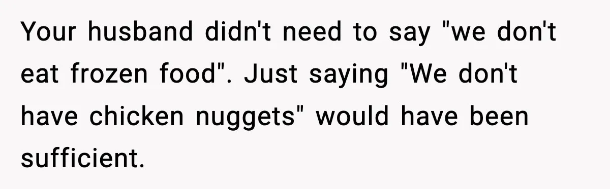 Your husband didn't need to say "we don't eat frozen food". Just saying "We don't have chicken nuggets" would have been sufficient.