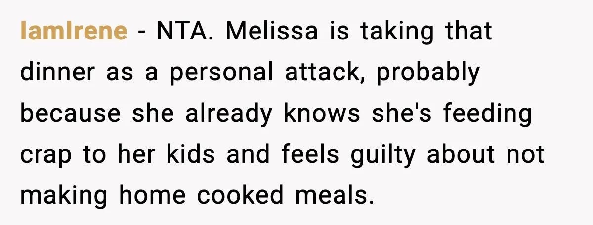 IamIrene − NTA. Melissa is taking that dinner as a personal attack, probably because she already knows she's feeding crap to her kids and feels guilty about not making home...