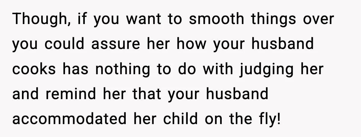Though, if you want to smooth things over you could assure her how your husband cooks has nothing to do with judging her and remind her that your husband accommodated...