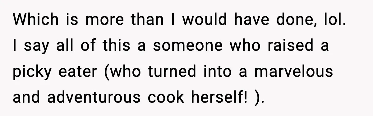 Which is more than I would have done, lol. I say all of this a someone who raised a picky eater (who turned into a marvelous and adventurous cook herself!...