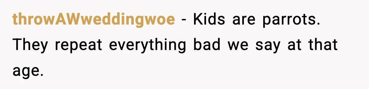 throwAWweddingwoe − Kids are parrots. They repeat everything bad we say at that age.