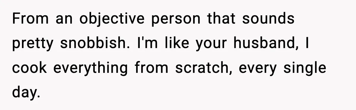 From an objective person that sounds pretty snobbish. I'm like your husband, I cook everything from scratch, every single day.