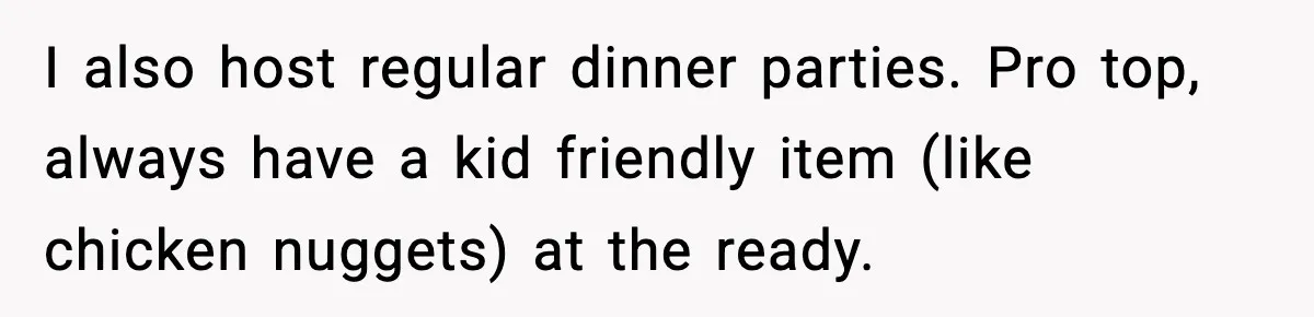 I also host regular dinner parties. Pro top, always have a kid friendly item (like chicken nuggets) at the ready.