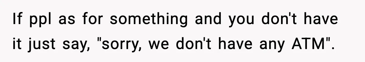 If ppl as for something and you don't have it just say, "sorry, we don't have any ATM".