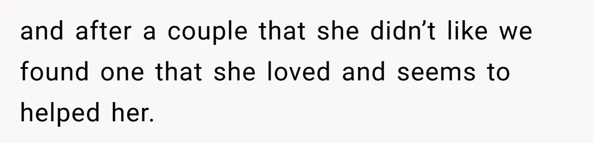 and after a couple that she didn’t like we found one that she loved and seems to helped her.