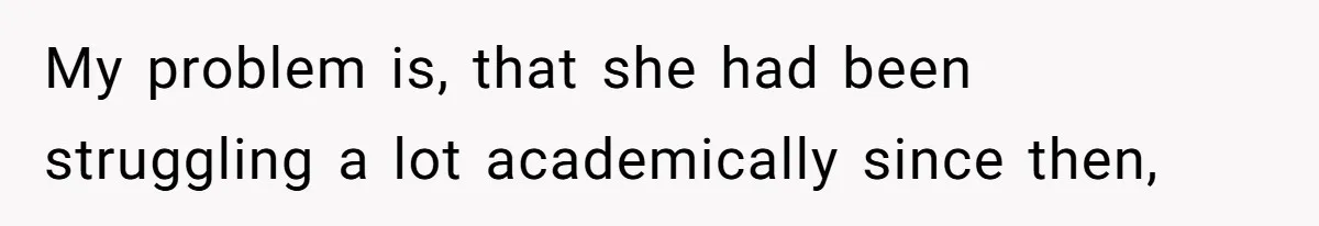 My problem is, that she had been struggling a lot academically since then,