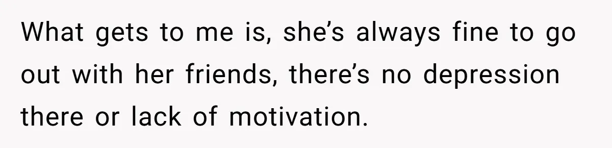 What gets to me is, she’s always fine to go out with her friends, there’s no depression there or lack of motivation.