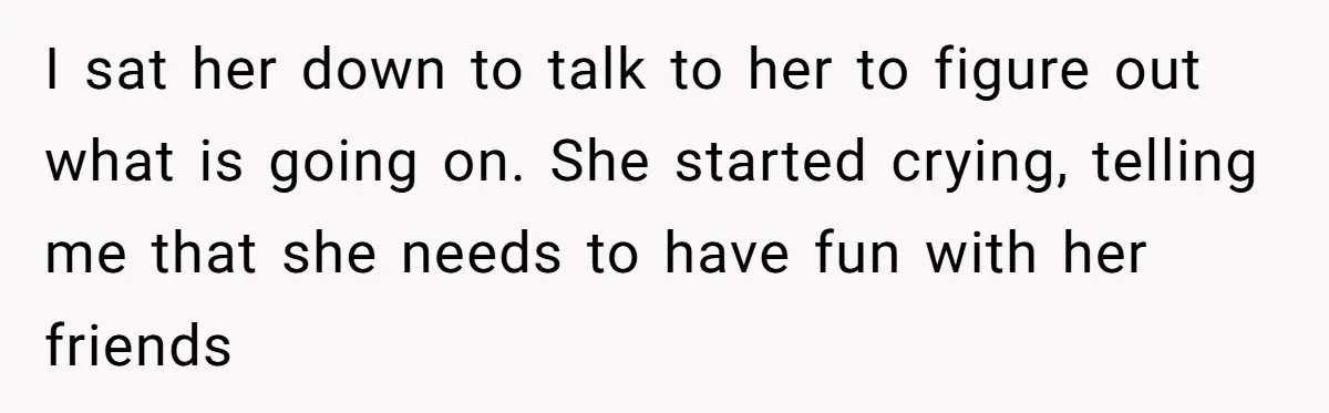 I sat her down to talk to her to figure out what is going on. She started crying, telling me that she needs to have fun with her friends