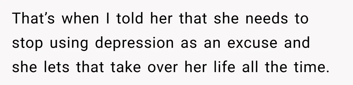 That’s when I told her that she needs to stop using depression as an excuse and she lets that take over her life all the time.