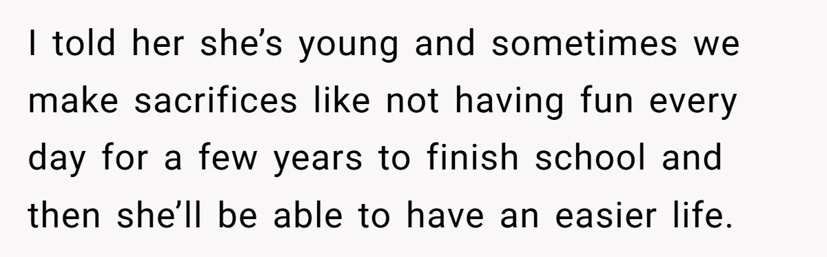 I told her she’s young and sometimes we make sacrifices like not having fun every day for a few years to finish school and then she’ll be able to have...