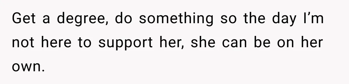 Get a degree, do something so the day I’m not here to support her, she can be on her own.