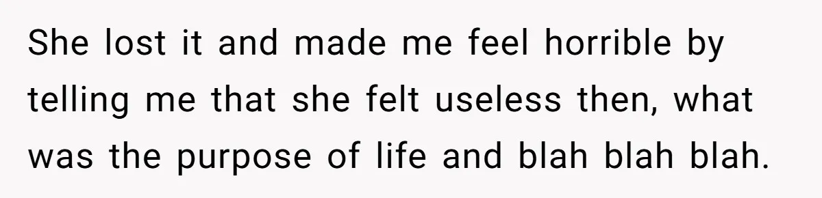 She lost it and made me feel horrible by telling me that she felt useless then, what was the purpose of life and blah blah blah.