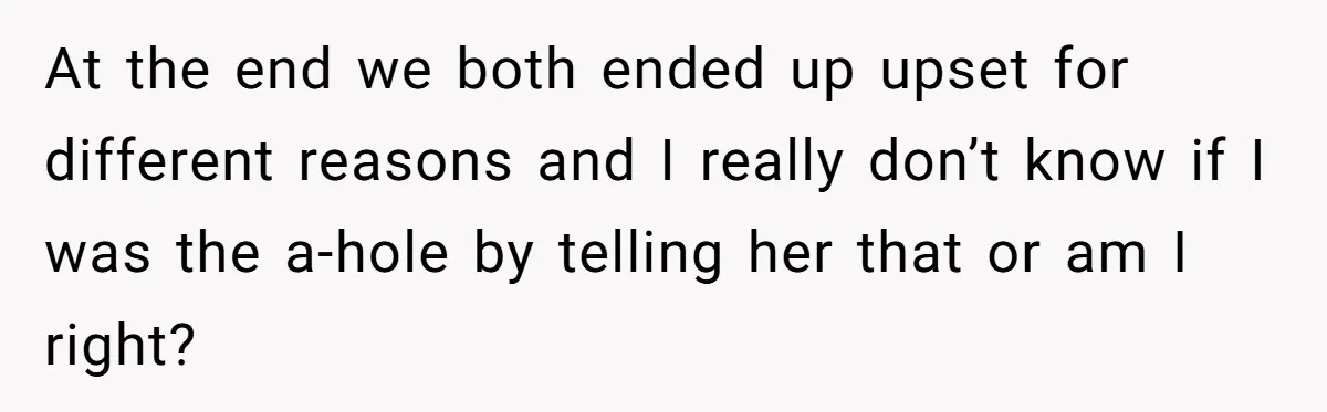 At the end we both ended up upset for different reasons and I really don’t know if I was the a-hole by telling her that or am I right?