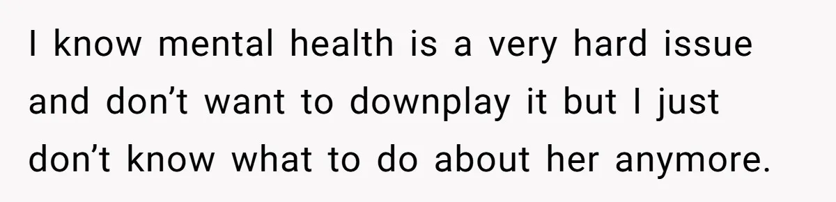 I know mental health is a very hard issue and don’t want to downplay it but I just don’t know what to do about her anymore.