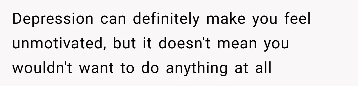 Depression can definitely make you feel unmotivated, but it doesn't mean you wouldn't want to do anything at all