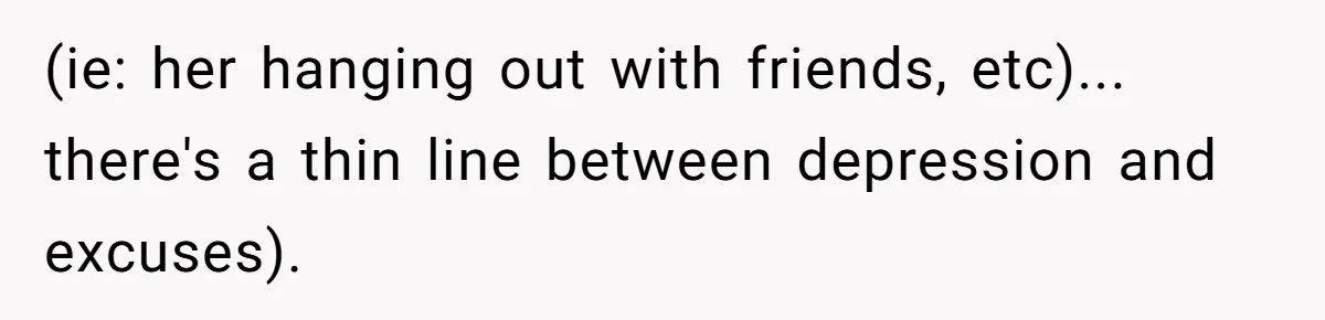 (ie: her hanging out with friends, etc)... there's a thin line between depression and excuses).