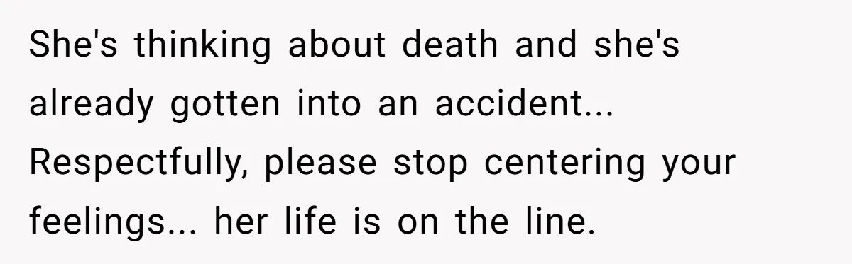 She's thinking about death and she's already gotten into an accident... Respectfully, please stop centering your feelings... her life is on the line.