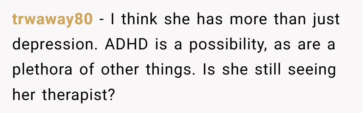 trwaway80 − I think she has more than just depression. ADHD is a possibility, as are a plethora of other things. Is she still seeing her therapist?