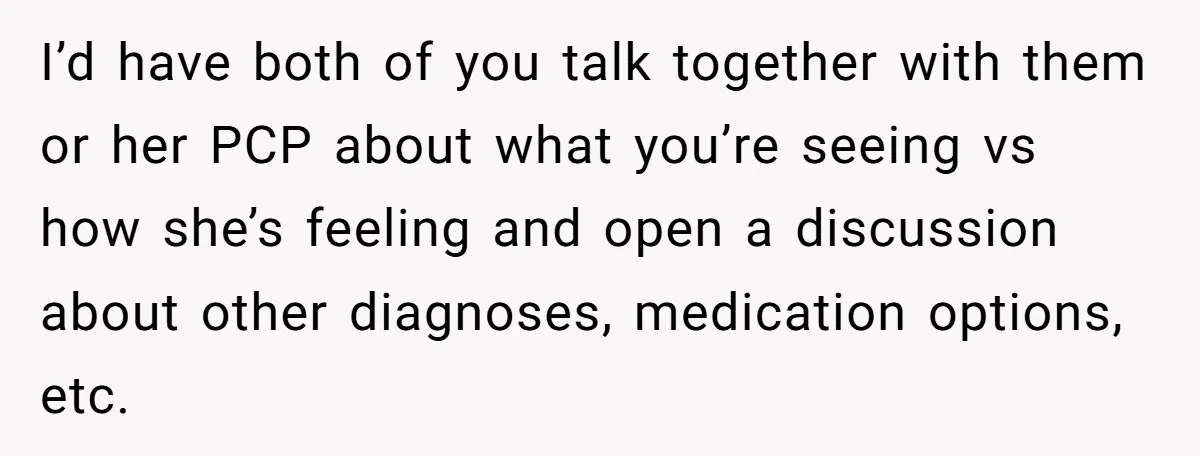 I’d have both of you talk together with them or her PCP about what you’re seeing vs how she’s feeling and open a discussion about other diagnoses, medication options, etc.