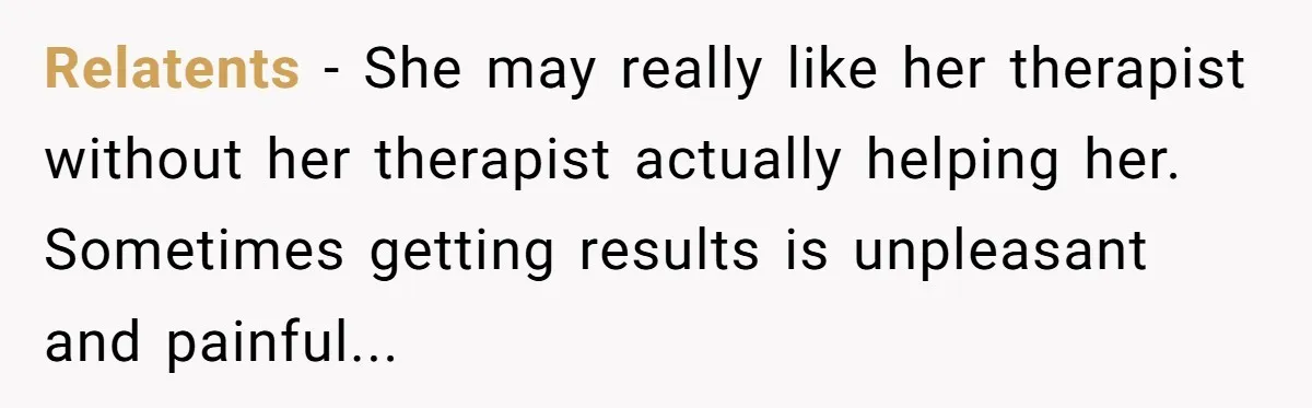 Relatents − She may really like her therapist without her therapist actually helping her. Sometimes getting results is unpleasant and painful...